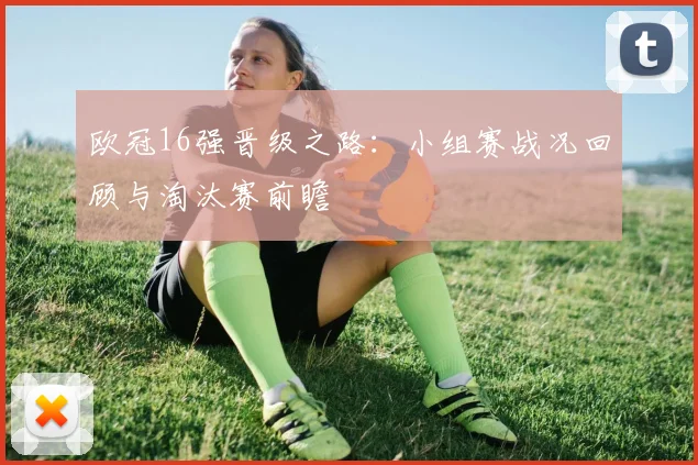欧冠16强晋级之路：小组赛战况回顾与淘汰赛前瞻