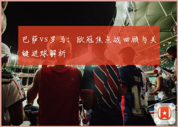 巴萨vs罗马：欧冠焦点战回顾与关键进球解析