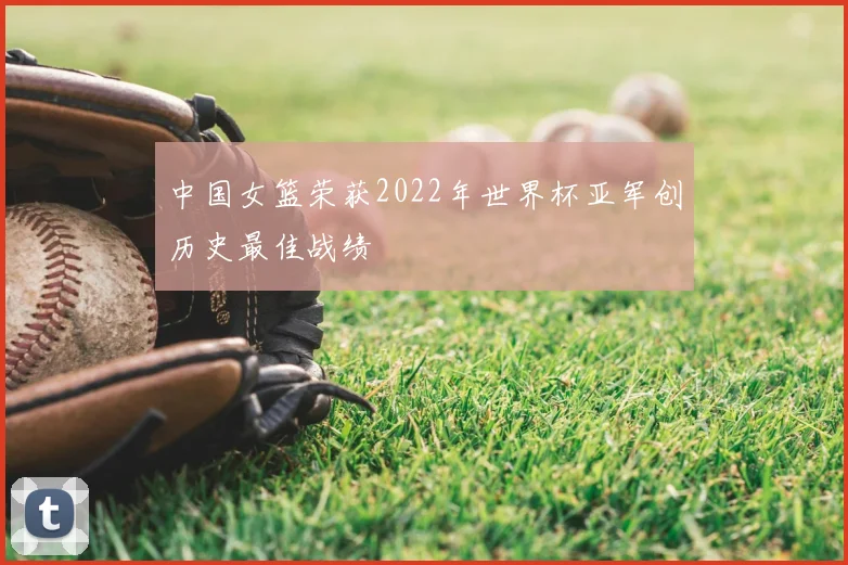 中国女篮荣获2022年世界杯亚军创历史最佳战绩