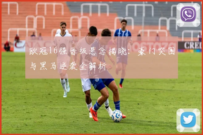 欧冠16强晋级悬念揭晓：豪门突围与黑马逆袭全解析