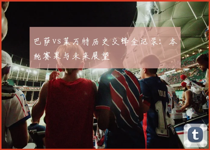 巴萨vs莱万特历史交锋全记录：本轮赛果与未来展望