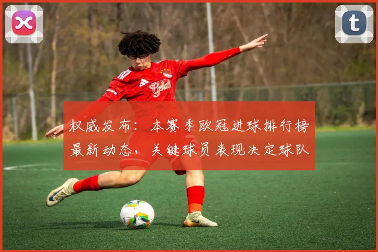 权威发布：本赛季欧冠进球排行榜最新动态，关键球员表现决定球队命运