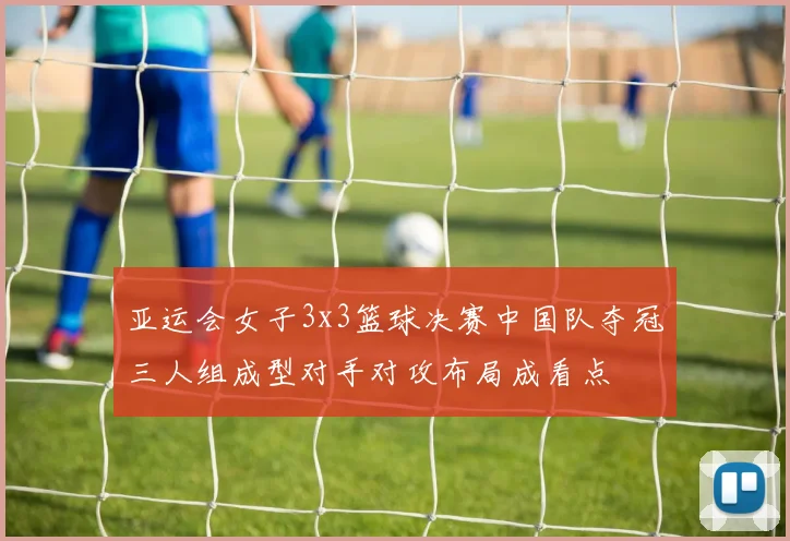 亚运会女子3x3篮球决赛中国队夺冠三人组成型对手对攻布局成看点